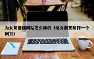 阳江为女友搭建网站怎么弄的（给女朋友制作一个网页）